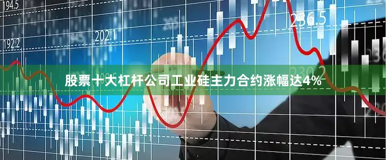 股票十大杠杆公司工业硅主力合约涨幅达4%