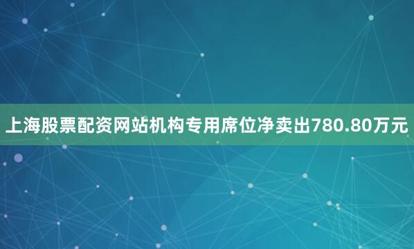 上海股票配资网站机构专用席位净卖出780.80万元