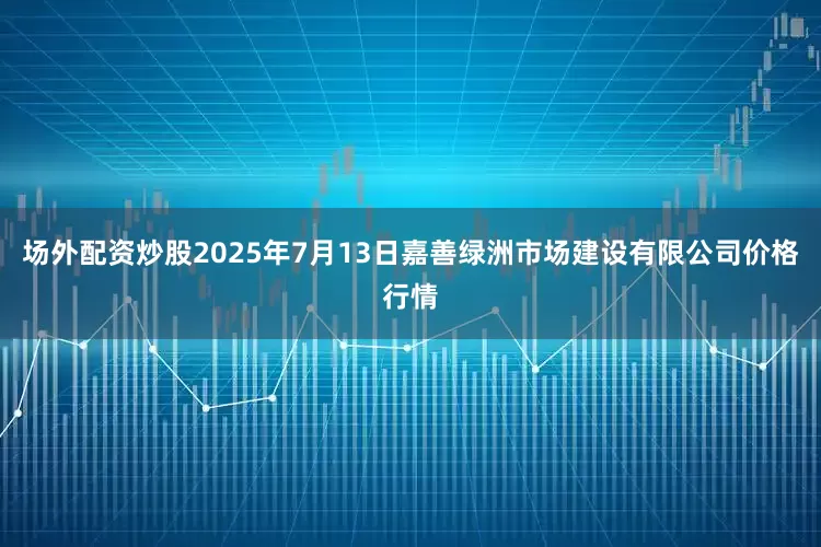 场外配资炒股2025年7月13日嘉善绿洲市场建设有限公司价格行情