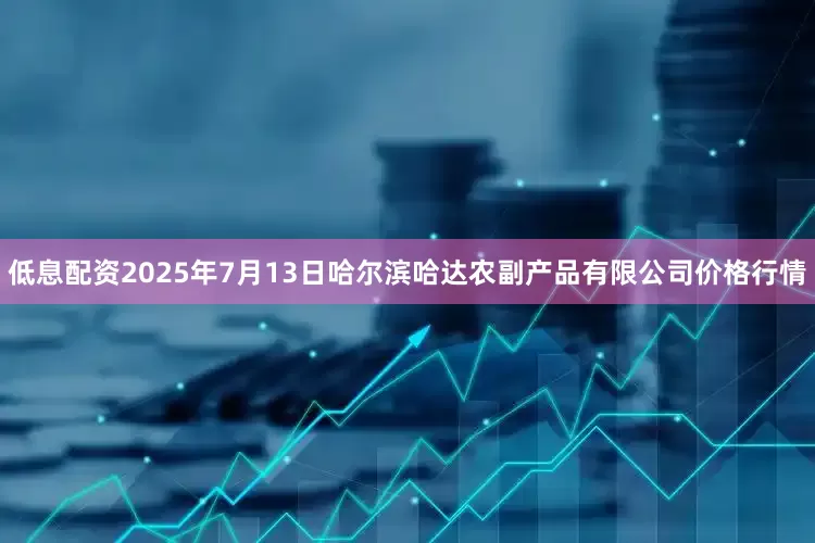 低息配资2025年7月13日哈尔滨哈达农副产品有限公司价格行情