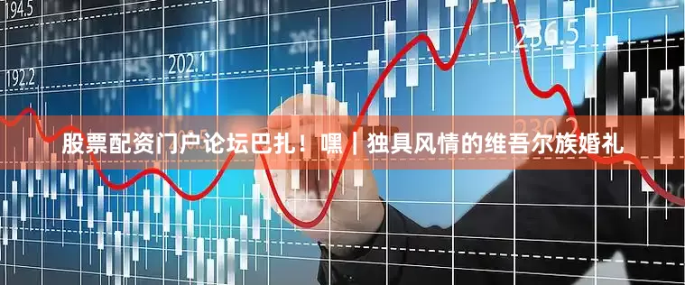 股票配资门户论坛巴扎！嘿｜独具风情的维吾尔族婚礼