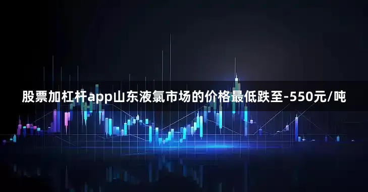 股票加杠杆app山东液氯市场的价格最低跌至-550元/吨