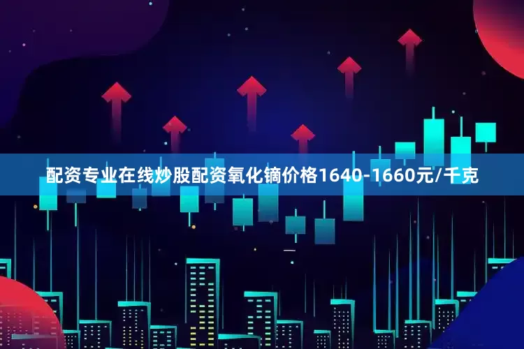 配资专业在线炒股配资氧化镝价格1640-1660元/千克