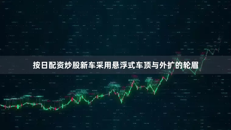 按日配资炒股新车采用悬浮式车顶与外扩的轮眉