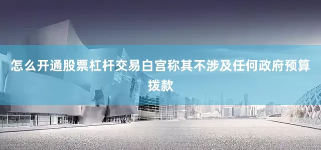 怎么开通股票杠杆交易白宫称其不涉及任何政府预算拨款