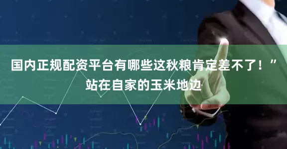 国内正规配资平台有哪些这秋粮肯定差不了！”站在自家的玉米地边