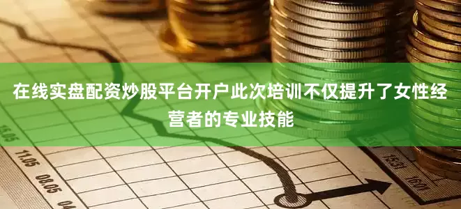 在线实盘配资炒股平台开户此次培训不仅提升了女性经营者的专业技能