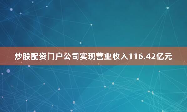 炒股配资门户公司实现营业收入116.42亿元