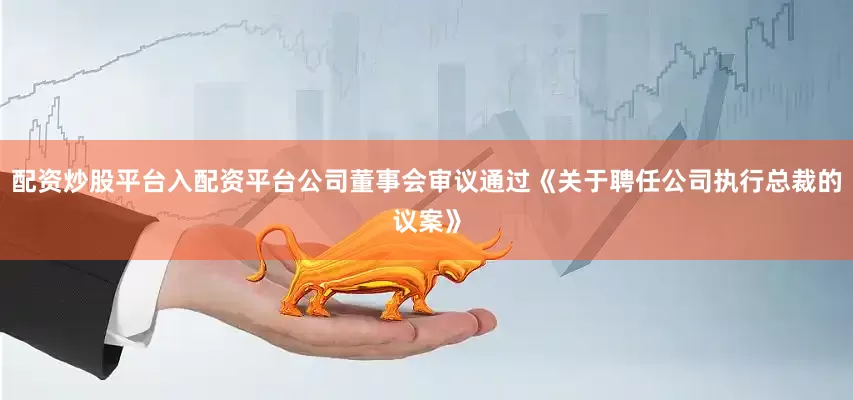 配资炒股平台入配资平台公司董事会审议通过《关于聘任公司执行总裁的议案》