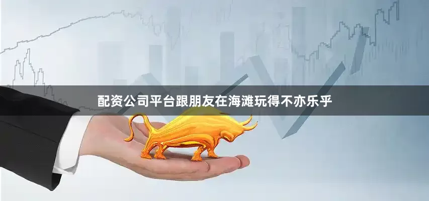配资公司平台跟朋友在海滩玩得不亦乐乎