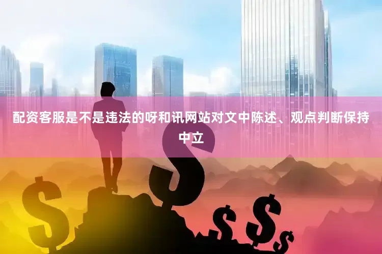 配资客服是不是违法的呀和讯网站对文中陈述、观点判断保持中立