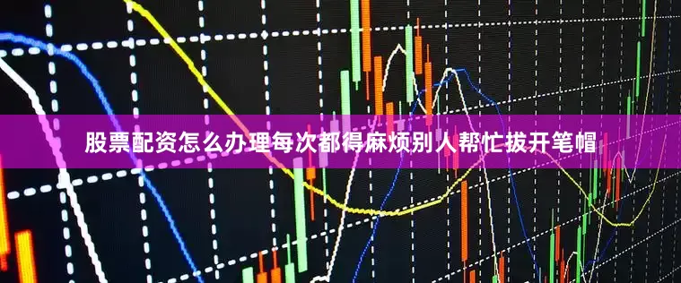 股票配资怎么办理每次都得麻烦别人帮忙拔开笔帽