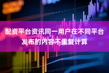 配资平台资讯同一用户在不同平台发布的内容不重复计算