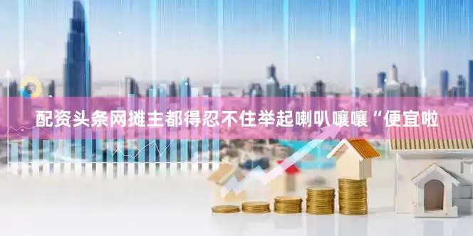 配资头条网摊主都得忍不住举起喇叭嚷嚷“便宜啦